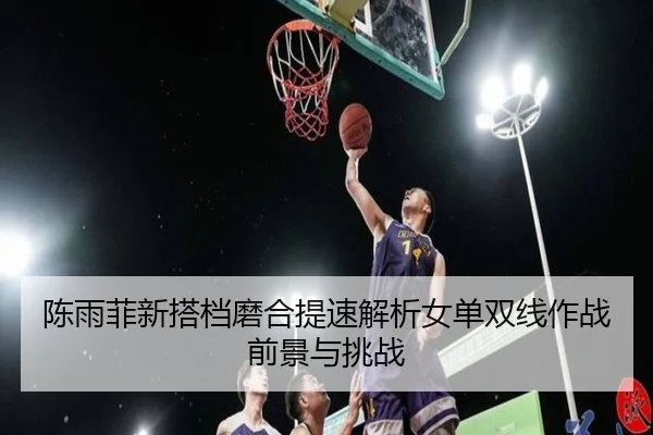 陈雨菲新搭档磨合提速解析女单双线作战前景与挑战